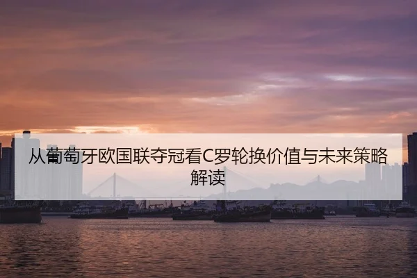 从葡萄牙欧国联夺冠看C罗轮换价值与未来策略解读