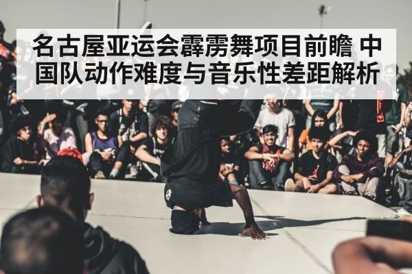 名古屋亚运会霹雳舞项目前瞻 中国队动作难度与音乐性差距解析